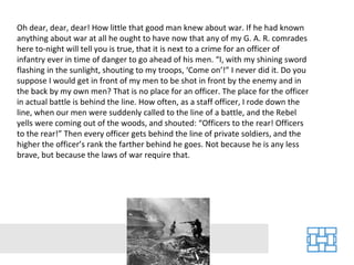 Oh dear, dear, dear! How little that good man knew about war. If he had known anything about war at all he ought to have now that any of my G. A. R. comrades here to-night will tell you is true, that it is next to a crime for an officer of infantry ever in time of danger to go ahead of his men. “I, with my shining sword flashing in the sunlight, shouting to my troops, ‘Come on’!” I never did it. Do you suppose I would get in front of my men to be shot in front by the enemy and in the back by my own men? That is no place for an officer. The place for the officer in actual battle is behind the line. How often, as a staff officer, I rode down the line, when our men were suddenly called to the line of a battle, and the Rebel yells were coming out of the woods, and shouted: “Officers to the rear! Officers to the rear!” Then every officer gets behind the line of private soldiers, and the higher the officer’s rank the farther behind he goes. Not because he is any less brave, but because the laws of war require that. 