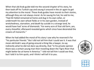 When that old Arab guide told me the second chapter of his story, he then took off his Turkish cap and swung it around in the air again to get my attention to the moral. Those Arab guides have morals to their stories, although they are not always moral. As he swung his hat, he said to me, “Had Ali Hafed remained at home and dug in his own cellar, or underneath his own wheat fields or in his own garden, instead of wretchedness, starvation, and death by suicide in a strange land, he would have had ‘acres of diamonds.’ For every acre of that old farm, yes, every shovelful, afterward revealed gems which since have decorated the crowns of monarchs.” When he had added the moral of his story I saw why he reserved it for “his particular friends.” But I did not tell him that I could see it. It was that mean old Arab’s way of going around a thing like a lawyer, to say indirectly what he did not dare say directly, that “in his private opinion there was a certain young man then traveling down the Tigris River that might better be at home in America.” I did not tell him I could see that, but I told it to him quick, and I think I will tell it to you. 