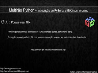    
Multirão Python ­ Introdução ao PySerial e Gtk3 com Arduino
http://www.pycursos.com
http://www.linuxresort.blogspot.com Autor: Antonio Thomacelli Gomes
Gtk : Porque usar Gtk
Primeiro para quem não conhece Gtk é uma interface gráfica, semelhante ao Qt
Por opção pessoal preferi o Gtk pois sua documentação pareceu ser mais rica e fácil de entender
http://python­gtk­3­tutorial.readthedocs.org/
 