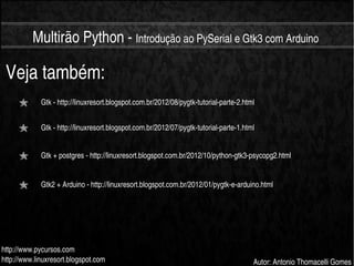    
Multirão Python ­ Introdução ao PySerial e Gtk3 com Arduino
http://www.pycursos.com
http://www.linuxresort.blogspot.com Autor: Antonio Thomacelli Gomes
Veja também::
Gtk ­ http://linuxresort.blogspot.com.br/2012/08/pygtk­tutorial­parte­2.html
Gtk ­ http://linuxresort.blogspot.com.br/2012/07/pygtk­tutorial­parte­1.html
Gtk + postgres ­ http://linuxresort.blogspot.com.br/2012/10/python­gtk3­psycopg2.html
Gtk2 + Arduino ­ http://linuxresort.blogspot.com.br/2012/01/pygtk­e­arduino.html
 