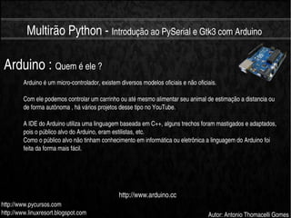    
Multirão Python ­ Introdução ao PySerial e Gtk3 com Arduino
http://www.pycursos.com
http://www.linuxresort.blogspot.com Autor: Antonio Thomacelli Gomes
Arduino : Quem é ele ?
Arduino é um micro­controlador, existem diversos modelos oficiais e não oficiais.
Com ele podemos controlar um carrinho ou até mesmo alimentar seu animal de estimação a distancia ou 
de forma autônoma , há vários projetos desse tipo no YouTube.
A IDE do Arduino utiliza uma linguagem baseada em C++, alguns trechos foram mastigados e adaptados, 
pois o público alvo do Arduino, eram estilistas, etc.
Como o público alvo não tinham conhecimento em informática ou eletrônica a linguagem do Arduino foi 
feita da forma mais fácil.
http://www.arduino.cc
 