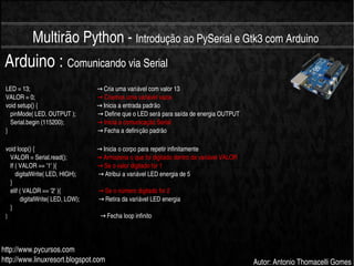    
Multirão Python ­ Introdução ao PySerial e Gtk3 com Arduino
http://www.pycursos.com
http://www.linuxresort.blogspot.com Autor: Antonio Thomacelli Gomes
Arduino : Comunicando via Serial
LED = 13;                                             Cria uma variável com valor 13→
VALOR = 0;                                          Criamos uma variável vazia→
void setup() {                                        Inicia a entrada padrão→
   pinMode( LED, OUTPUT );                Define que o LED será para saída de energia OUTPUT→
   Serial.begin (115200);                       Inicia a comunicação Serial→
}                                                            Fecha a definição padrão→
void loop() {                                          Inicia o corpo para repetir infinitamente→
   VALOR = Serial.read();                     Armazena o que foi digitado dentro da variável VALOR→
   If ( VALOR == '1' ){                            Se o valor digitado for 1→
      digitalWrite( LED, HIGH);                Atribui a variável LED energia de 5→
   }
   elif ( VALOR == '2' ){                          Se o número digitado for 2→
         digitalWrite( LED, LOW);              Retira da variável LED energia→
   }
}                                                              Fecha loop infinito→
 
 