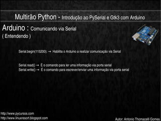    
Multirão Python ­ Introdução ao PySerial e Gtk3 com Arduino
http://www.pycursos.com
http://www.linuxresort.blogspot.com Autor: Antonio Thomacelli Gomes
Arduino : Comunicando via Serial 
( Entendendo )
Serial.begin(115200);    Habilita o Arduino a realizar comunicação via Serial→
Serial.read()    É o comando para ler uma informação via porta serial→
Serial.write()    É o comando para escrever/enviar uma informação via porta serial→
 