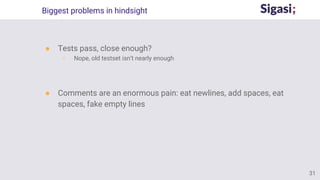 Biggest problems in hindsight
● Tests pass, close enough?
○ Nope, old testset isn’t nearly enough
● Comments are an enormous pain: eat newlines, add spaces, eat
spaces, fake empty lines
31
 