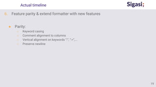 Actual timeline
6. Feature parity & extend formatter with new features
● Parity:
○ Keyword casing
○ Comment alignment to columns
○ Vertical alignment on keywords “:”, “:=”,...
○ Preserve newline
19
 