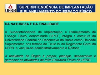 DA NATUREZA E DA FINALIDADE A Superintendência de Implantação e Planejamento de Espaço Físico, denominada SIPEF, integra a estrutura da Universidade Federal do Recôncavo da Bahia como Unidade Suplementar, nos termos do Titulo IV do Regimento Geral da UFRB  e vincula-se administrativamente à Reitoria. A finalidade do Órgão é propor, planejar, desenvolver e gerenciar as atividades de Infra Estrutura Física da UFRB . SUPERINTENDÊNCIA DE IMPLANTAÇÃO E PLANEJAMENTO DO ESPAÇO FÍSICO 