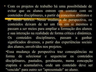 Com os projetos de trabalho há uma possibilidade de evitar que os alunos entrem em contato com os conteúdos disciplinares, a partir de conceitos abstratos e de modo teórico. Nessa mudança de perspectiva, os conteúdos deixam de ter um fim em si mesmos e passam a ser meios para ampliar a formação dos alunos e sua interação na realidade de forma critica e dinâmica. Os conteúdos disciplinares, passam a ganhar significados diversos, a partir das experiências sociais dos alunos, envolvidos nos projetos. Essa mudança de perspectiva traz conseqüências na forma de selecionar e sequenciar os conteúdos disciplinares, pautados, geralmente, numa concepção etapista e acumulativa, onde um conteúdo deve ser &quot;vencido&quot; para outro ser &quot;apresentado&quot; ao aluno. 