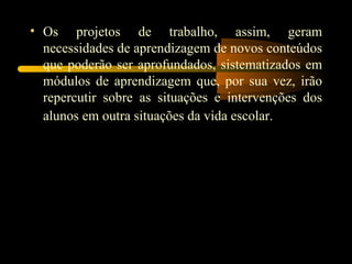 Os projetos de trabalho, assim, geram necessidades de aprendizagem de novos conteúdos que poderão ser aprofundados, sistematizados em módulos de aprendizagem que, por sua vez, irão repercutir sobre as situações e intervenções dos alunos em outra situações da vida escolar.   