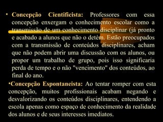 Concepção Cientificista:   Professores com essa concepção enxergam o conhecimento escolar como a transmissão de um conhecimento disciplinar (já pronto e acabado a alunos que não o detém. Estão preocupados com a transmissão de conteúdos disciplinares, acham que não podem abrir uma discussão com os alunos, ou propor um trabalho de grupo, pois isso significaria perda de tempo e o não &quot;vencimento&quot; dos conteúdos, ao final do ano. Concepção Espontaneista:   Ao tentar romper com esta concepção, muitos profissionais acabam negando e desvalorizando os conteúdos disciplinares, entendendo a escola apenas como espaço de conhecimento da realidade dos alunos e de seus interesses imediatos. 