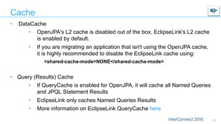 Cache
•  DataCache
•  OpenJPA's L2 cache is disabled out of the box. EclipseLink's L2 cache
is enabled by default.
•  If you are migrating an application that isn't using the OpenJPA cache,
it is highly recommended to disable the EclipseLink cache using:
<shared-cache-mode>NONE</shared-cache-mode>
•  Query (Results) Cache
•  If QueryCache is enabled for OpenJPA, it will cache all Named Queries
and JPQL Statement Results
•  EclipseLink only caches Named Queries Results
•  More information on EclipseLink QueryCache here
13
 