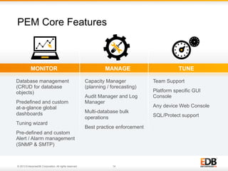 PEM Core Features

MONITOR
Database management
(CRUD for database
objects)
Predefined and custom
at-a-glance global
dashboards
Tuning wizard

MANAGE
Capacity Manager
(planning / forecasting)
Audit Manager and Log
Manager
Multi-database bulk
operations
Best practice enforcement

Pre-defined and custom
Alert / Alarm management
(SNMP & SMTP)

© 2013 EnterpriseDB Corporation. All rights reserved.

14

TUNE
Team Support
Platform specific GUI
Console
Any device Web Console
SQL/Protect support

 