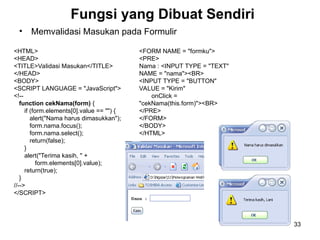 33
Fungsi yang Dibuat Sendiri
• Memvalidasi Masukan pada Formulir
<HTML>
<HEAD>
<TITLE>Validasi Masukan</TITLE>
</HEAD>
<BODY>
<SCRIPT LANGUAGE = "JavaScript">
<!--
function cekNama(form) {
if (form.elements[0].value == "") {
alert("Nama harus dimasukkan");
form.nama.focus();
form.nama.select();
return(false);
}
alert("Terima kasih, " +
form.elements[0].value);
return(true);
}
//-->
</SCRIPT>
<FORM NAME = "formku">
<PRE>
Nama : <INPUT TYPE = "TEXT"
NAME = "nama"><BR>
<INPUT TYPE = "BUTTON"
VALUE = "Kirim"
onClick =
"cekNama(this.form)"><BR>
</PRE>
</FORM>
</BODY>
</HTML>
 