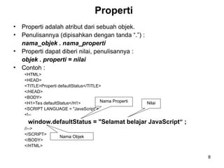 8
Properti
• Properti adalah atribut dari sebuah objek.
• Penulisannya (dipisahkan dengan tanda “.”) :
nama_objek . nama_properti
• Properti dapat diberi nilai, penulisannya :
objek . properti = nilai
• Contoh :
<HTML>
<HEAD>
<TITLE>Properti defaultStatus</TITLE>
</HEAD>
<BODY>
<H1>Tes defaultStatus</H1>
<SCRIPT LANGUAGE = "JavaScript">
<!--
window.defaultStatus = "Selamat belajar JavaScript“ ;
//-->
</SCRIPT>
</BODY>
</HTML>
Nama Objek
Nama Properti Nilai
 