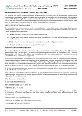 International Research Journal of Engineering and Technology (IRJET) e-ISSN: 2395-0056
Volume: 05 Issue: 12 | Dec 2018 www.irjet.net p-ISSN: 2395-0072
© 2018, IRJET | Impact Factor value: 7.211 | ISO 9001:2008 Certified Journal | Page 194
3. GATHERING INFORMATION ABOUT SYSTEMS (INVENTORY SCAN)
The Inventory scan process involves obtaining as much information as possible about the system that is targeted for the
penetration test. Information of value: Operating System (including version number) in use, applications and application
versions. With the Operating System and application specific information, only the known vulnerabilities that exist for the
specific Operating System and or application need be tested. This is the distinction between an indiscriminate address space
probe for any open ports (also known as script kiddies) and an actual penetration test.
4. EXPLOITATION OF VULNERABILITIES
The exploitation phase of the penetration test is performed by using a vulnerability scanner to identify problems with the
configuration of a system. There are number of freeware and commercial tools that perform specific functions. The tools
(subset of the tools mentioned include:
A. Nessus –A network vulnerability scanner tool for Unix systems.
B. Firewalk –A traceroute like tool that allows the Access Control Lists of a firewall tobe determinedanda network map
can be created.
C. John the Ripper –John is an active password cracking tool to identify weak password syntax.
D. Crack / Libcrack –A password cracking tool for Unix systems.
5. PROVIDING THE RESULTS OF THE TEST
The results of the test should include solutions to reduce or eliminate the vulnerabilities. This is what differentiates a
penetration test and a security audit. The significant vulnerabilities identified should be addressed first and a schedule
determined to verify that the vulnerabilities have been addressed. The next department, network or system can then be
selected for the same penetration testing process.
The solutions implemented will be dependent on the vulnerabilities identified, the loss to thecompanyifconditionstriggering
the vulnerability occurred, and the cost (and effectiveness) of the available solutions. One solution might require that a new
system running a web server must pass a vulnerability test before the web port is opened at the firewall. Another solution
might require that all mail within the domain is sent to a central mail system and delivered to local host systems bythecentral
mail server. Enforcement of the existing policy might be the only condition required to address certain vulnerabilities.
In the case of desktop security, remote administration software might be already prohibited at the company. But a better job
needs to be done to ensure compliance.
There will also be vulnerabilities that can be addressed by applying the most recent version of the application or operating
system patch. The results of the report should be closely guarded. If the informationfell intothewronghands,anunauthorized
individual could exploit the recently.
6. Test Performed By Team Members
1) INFORMATION GATHERING :
ATTACKER’S IP: 192.168.43.30 (KALI OS)
VICTIM’S IP: 192.168.43.236
Our first work is login on attacking system. While we started information gathering phase, we first gather that what is IP of
victim. Now our second work is that we check that, is any firewall enable on this server or not. We shall do this by using
WAFW00F tool.
After successfully login to attacking system,
We open our terminal and type wafw00f and press enter key.
Here type wafw00f http://192.168.43.236
 
