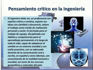 Pensamiento critico en la ingeniería
• El ingeniero debe ser, un profesional con
espíritu crítico y creativo, expone sus
ideas con claridad y elocuencia, valora
el trabajo como medio de realización
personal y social. Es formado para el
trabajo de equipo, disciplinado con
hábitos y competencias para el
aprendizaje permanente a lo largo de
toda la vida, capaz de adaptarse al
cambio en un entorno mundial y con
estilo proactivo, con un adecuado
dominio de la comunicación oral y
escrita, en español y otros idiomas, con
conocimiento de la realidad nacional y
mundial, así como de los recursos
geopolíticos y naturales del país.
 