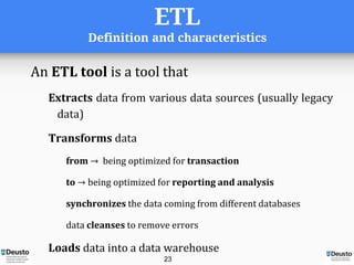 ETL
Definition and characteristics
An ETL tool is a tool that
Extracts data from various data sources (usually legacy
data)
Transforms data
from → being optimized for transaction
to → being optimized for reporting and analysis
synchronizes the data coming from different databases
data cleanses to remove errors
Loads data into a data warehouse
23
 
