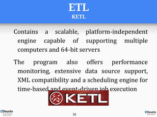 ETL
KETL
Contains a scalable, platform-independent
engine capable of supporting multiple
computers and 64-bit servers
The program also offers performance
monitoring, extensive data source support,
XML compatibility and a scheduling engine for
time-based and event-driven job execution
32
 