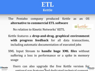 ETL
Kettle
The Pentaho company produced Kettle as an OS
alternative to commercial ETL software
No relation to Kinetic Networks' KETL
Kettle features a drop-and-drag, graphical environment
with progress feedback for all data transactions,
including automatic documentation of executed jobs
XML Input Stream to handle huge XML files without
suffering a loss in performance or a spike in memory
usage
Users can also upgrade the free Kettle version for
33
 