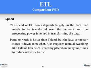 ETL
Comparison (VII)
Speed
The speed of ETL tools depends largely on the data that
needs to be transferred over the network and the
processing power involved in transforming the data.
Pentaho Kettle is faster than Talend, but the Java-connector
slows it down somewhat. Also requires manual tweaking
like Talend. Can be clustered by placed on many machines
to reduce network traffic
41
 