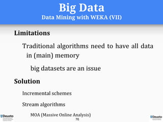 Big Data
Data Mining with WEKA (VII)
Limitations
Traditional algorithms need to have all data
in (main) memory
big datasets are an issue
Solution
Incremental schemes
Stream algorithms
MOA (Massive Online Analysis)
76
 