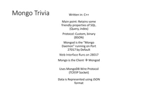 Mongo Trivia Written in: C++ 
Main point: Retains some 
friendly properties of SQL. 
(Query, index) 
Protocol: Custom, binary 
(BSON) 
Mongod is the "Mongo 
Daemon” running on Port 
27017 by Default 
Web Interface Runs on 28017 
Mongo is the Client  Mongod 
Uses MongoDB Wire Protocol 
(TCP/IP Socket) 
Data is Represented using JSON 
format 
 
