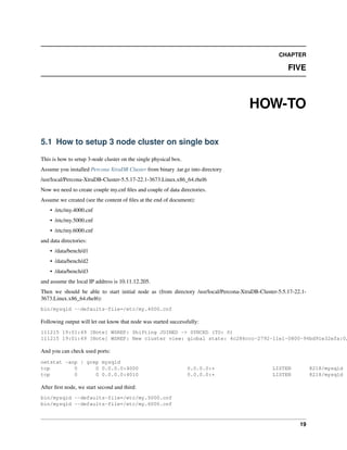 CHAPTER
FIVE
HOW-TO
5.1 How to setup 3 node cluster on single box
This is how to setup 3-node cluster on the single physical box.
Assume you installed Percona XtraDB Cluster from binary .tar.gz into directory
/usr/local/Percona-XtraDB-Cluster-5.5.17-22.1-3673.Linux.x86_64.rhel6
Now we need to create couple my.cnf ﬁles and couple of data directories.
Assume we created (see the content of ﬁles at the end of document):
• /etc/my.4000.cnf
• /etc/my.5000.cnf
• /etc/my.6000.cnf
and data directories:
• /data/bench/d1
• /data/bench/d2
• /data/bench/d3
and assume the local IP address is 10.11.12.205.
Then we should be able to start initial node as (from directory /usr/local/Percona-XtraDB-Cluster-5.5.17-22.1-
3673.Linux.x86_64.rhel6):
bin/mysqld --defaults-file=/etc/my.4000.cnf
Following output will let out know that node was started successfully:
111215 19:01:49 [Note] WSREP: Shifting JOINED -> SYNCED (TO: 0)
111215 19:01:49 [Note] WSREP: New cluster view: global state: 4c286ccc-2792-11e1-0800-94bd91e32efa:0,
And you can check used ports:
netstat -anp | grep mysqld
tcp 0 0 0.0.0.0:4000 0.0.0.0:* LISTEN 8218/mysqld
tcp 0 0 0.0.0.0:4010 0.0.0.0:* LISTEN 8218/mysqld
After ﬁrst node, we start second and third:
bin/mysqld --defaults-file=/etc/my.5000.cnf
bin/mysqld --defaults-file=/etc/my.6000.cnf
19
 