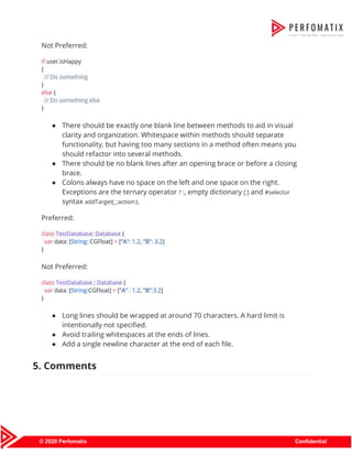  
Not Preferred: 
if​ user.isHappy 
{ 
​// Do something 
} 
else​ { 
​// Do something else 
} 
● There should be exactly one blank line between methods to aid in visual 
clarity and organization. Whitespace within methods should separate 
functionality, but having too many sections in a method often means you 
should refactor into several methods. 
● There should be no blank lines after an opening brace or before a closing 
brace. 
● Colons always have no space on the left and one space on the right. 
Exceptions are the ternary operator ​? :​, empty dictionary ​[:]​ and ​#selector 
syntax ​addTarget(_:action:)​. 
Preferred: 
class​ ​TestDatabase​: ​Database ​{ 
​var​ data​:​ [​String​:​ CGFloat] ​=​ [​"A"​:​ ​1.2​, ​"B"​:​ ​3.2​] 
} 
Not Preferred: 
class​ ​TestDatabase​ : ​Database ​{ 
​var​ data ​:​[​String​:​CGFloat] ​=​ [​"A"​ ​:​ ​1.2​, ​"B"​:​3.2​] 
} 
● Long lines should be wrapped at around 70 characters. A hard limit is 
intentionally not specified. 
● Avoid trailing whitespaces at the ends of lines. 
● Add a single newline character at the end of each file. 
5. Comments 
 