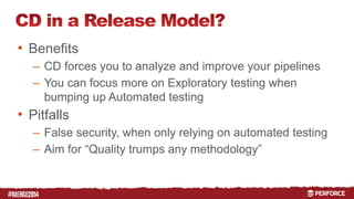 # 
• Benefits 
– CD forces you to analyze and improve your pipelines 
– You can focus more on Exploratory testing when 
bumping up Automated testing 
• Pitfalls 
– False security, when only relying on automated testing 
– Aim for “Quality trumps any methodology” 
 