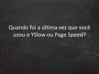 Quando foi a última vez que você
usou o YSlow ou Page Speed?
 