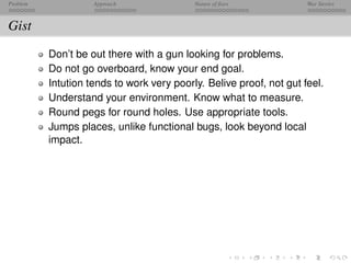 Problem             Approach               Nature of ﬁxes            War Stories



Gist
          Don’t be out there with a gun looking for problems.
          Do not go overboard, know your end goal.
          Intution tends to work very poorly. Belive proof, not gut feel.
          Understand your environment. Know what to measure.
          Round pegs for round holes. Use appropriate tools.
          Jumps places, unlike functional bugs, look beyond local
          impact.
 
