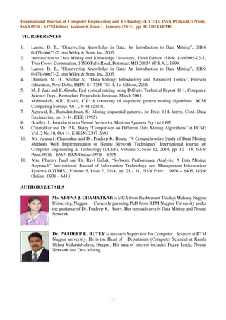 International Journal of Computer Engineering and Technology (IJCET), ISSN 0976-6367(Print),
ISSN 0976 - 6375(Online), Volume 6, Issue 1, January (2015), pp. 01-11© IAEME
11
VII. REFERENCES
1. Larose, D. T., “Discovering Knowledge in Data: An Introduction to Data Mining”, ISBN
0-471-66657-2, ohn Wiley & Sons, Inc, 2005.
2. Introduction to Data Mining and Knowledge Discovery, Third Edition ISBN: 1-892095-02-5,
Two Crows Corporation, 10500 Falls Road, Potomac, MD 20854 (U.S.A.), 1999.
3. Larose, D. T., “Discovering Knowledge in Data: An Introduction to Data Mining”, ISBN
0-471-66657-2, ohn Wiley & Sons, Inc, 2005.
4. Dunham, M. H., Sridhar S., “Data Mining: Introductory and Advanced Topics”, Pearson
Education, New Delhi, ISBN: 81-7758-785-4, 1st Edition, 2006
5. M. J. Zaki and K. Gouda. Fast vertical mining using Diffsets. Technical Report 01-1, Computer
Science Dept., Rensselaer Polytechnic Institute, March 2001.
6. Mabroukeh, N.R., Ezeife, C.I.: A taxonomy of sequential pattern mining algorithms. ACM
Computing Surveys 43(1), 1–41 (2010).
7. Agrawal, R., Ramakrishnan, S.: Mining sequential patterns. In: Proc. 11th Intern. Conf. Data
Engineering, pp. 3–14. IEEE (1995)
8. Bradley, I., Introduction to Neural Networks, Multinet Systems Pty Ltd 1997.
9. Chamatkar and Dr. P.K. Butey “Comparison on Different Data Mining Algorithms” at IJCSE
Vol. 2 No.10, Oct 14. E-ISSN: 2347-2693
10. Ms. Aruna J. Chamatkar and Dr. Pradeep K. Butey, “A Comprehensive Study of Data Mining
Methods With Implementation of Neural Network Techniques” International journal of
Computer Engineering & Technology (IJCET), Volume 5, Issue 12, 2014, pp. 12 - 18, ISSN
Print: 0976 – 6367, ISSN Online: 0976 – 6375.
11. Mrs. Charmy Patel and Dr. Ravi Gulati, “Software Performance Analysis: A Data Mining
Approach” International Journal of Information Technology and Management Information
Systems (IJITMIS), Volume 5, Issue 2, 2014, pp. 28 - 31, ISSN Print: 0976 – 6405, ISSN
Online: 0976 – 6413.
AUTHORS DETAILS
Ms. ARUNA J. CHAMATKAR is MCA from Rashtrasant Tukdoji Maharaj Nagpur
University, Nagpur. Currently pursuing PhD from RTM Nagpur University under
the guidance of Dr. Pradeep K. Butey. Her research area is Data Mining and Neural
Network.
Dr. PRADEEP K. BUTEY is research Supervisor for Computer Science at RTM
Nagpur university. He is the Head of Department (Computer Science) at Kamla
Nehru Mahavidyalaya, Nagpur. His area of interest includes Fuzzy Logic, Neural
Network and Data Mining.
 