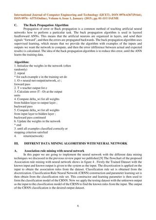 International Journal of Computer Engineering and Technology (IJCET), ISSN 0976-6367(Print),
ISSN 0976 - 6375(Online), Volume 6, Issue 1, January (2015), pp. 01-11© IAEME
6
C. The Back Propagation Algorithm
Propagation of error or Back propagation is a common method of teaching artificial neural
networks how to perform a particular task. The back propagation algorithm is used in layered
feedforward ANNs. This means that the artificial neurons are organized in layers, and send their
signals “forward”, and then the errors are propagated backwards. The back propagation algorithm uses
supervised learning, which means that we provide the algorithm with examples of the inputs and
outputs we want the network to compute, and then the error (difference between actual and expected
results) is calculated. The idea of the back propagation algorithm is to reduce this error, until the ANN
learns the training data.
Algorithm:
1. Initialize the weights in the network (often
randomly)
2. repeat
* for each example e in the training set do
1. O = neural-net-output(network, e) ;
forward pass
2. T = teacher output for e
3. Calculate error (T - O) at the output
units
4. Compute delta_wi for all weights
from hidden layer to output layer ;
backward pass
5. Compute delta_wi for all weights
from input layer to hidden layer ;
backward pass continued
6. Update the weights in the network
* end
3. until all examples classified correctly or
stopping criterion satisfied
4. return(network)
III. DIFFRENT DATA MINING ALGORITHMS WITH NEURAL NETWORK
A. Association rule mining with neural network
In this paper we are going to implement the neural network with the different data mining
techniques we discussed in the previous review paper we published.[9] The flowchart of the proposed
Association rule mining with neural network shows in figure 4 . Firstly the Trained Dataset with the
known input and known output is given to the system as the input. The discretization is applied on the
input to obtain the association rules from the dataset. Classification rule set is obtained from the
discretization. Classification Rule Neural Network (CRNN) construction and parameter learning set is
then obtain from the classification rule set. This constructor and learning parameter is then used to
form the classification model of the CRNN. Now we apply the testing dataset with the unknown output
as the input to the classification model of the CRNN to find the known rules from the input. The output
of the CRNN classification is the desired output dataset.
 