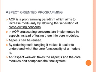 ASPECT ORIENTED PROGRAMMING
 AOP is a programming paradigm which aims to
increase modularity by allowing the separation of
cross-cutting concerns
 In AOP crosscutting concerns are implemented in
aspects instead of fusing them into core modules.
 Aspects can be reused.
 By reducing code tangling it makes it easier to
understand what the core functionality of a module
is.
 An “aspect weaver” takes the aspects and the core
modules and composes the final system
 