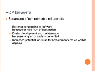 AOP BENEFITS
 Separation of components and aspects
 Better understanding of software
because of high level of abstraction
 Easier development and maintenance
because tangling of code is prevented
 Increased potential for reuse for both components as well as
aspects
 