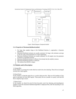 International Journal of Computational Science and Information Technology (IJCSITY) Vol.2, No.2, May 2014
47
Figure1. Block Diagram of proposed method
3.1.1 Properties of Maximum likelihood method:
1. For large data samples (large n) the likelihood function, L, approaches a Gaussian
distribution.
2. Maximum likelihood estimates are usually consistent. For large n the estimates converge
to the true value of the parameters we wish to determine.
3. Maximum likelihood estimates are usually unbiased. For all sample sizes the parameter
of interest is calculated correctly.
4. Maximum likelihood estimate is efficient: the estimate has the smallest variance.
5. Maximum likelihood estimate is sufficient.
6. The solution from MLM is unique.
7.
3.2 Modules and its Description:
1) Arrange Bits:
In this module, we arrange the words which are need to be error checking. These bits are arranged
in bit by bit to shift register.
2) Check Parity:
In this module, we find the parity bit as a word to find error bits. There are N/4 numbers of Xor
gates to get parity bit from shift register. These parity bits are consider as a parity word and fed
this to majority logic circuits.
3) Detect Error:
In this module, we check the error bit from the parity word. For detecting and decodingmore
number of error bits maximum likelihood algorithm is employed.Then, after this decoding we use
MLD algorithm.
 