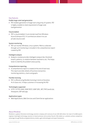 Key features
Enable large scale load generation
  PEF enables generation of large load using array of systems. PEF
   is highly scalable to meet requirement of large scale
   load generation


Cloud enabled
  PEF is cloud enabled. It can enerate load from Windows
   Azure & Amazon EC2. It’s architecture allows it to use
   private cloud as well


System monitoring
  PEF can monitor Windows, Linux systems. Metrics collected
   through such monitoring is included in the comprehensive report
   created by PEF


Intelligent analysis
  Analytics module provides intelligent analysis like: threshold
   breach, patterns, co-relation between twometrics etc. This helps
   tester to identify the problem areas quickly


Comprehensive reporting
 A comprehensive report is created at the end of each test.
  This report provides details of business transaction,
  monitoring statistics, charts and graphs


Flexible licensing
  PEF is oﬀered using ﬂexible licensing in terms of duration,
   # of vUsers etc. It helps customers in increasing the ROI


Technologies supported:
  HTTP / HTTPS, AJAX, SOAP, REST, LDAP J2EE, .NET, PHP, JavaScript,
   Sharepoint, SAP web app


Applications types:
 Web Applications, Web Services and Client-Server applications




About Mindtree
Mindtree is a global information technology solutions company with revenues of over USD 400 million. Our team of 11,000 experts
engineer meaningful technology solutions to help businesses and societies ﬂourish. We enable our customers achieve competitive
advantage through ﬂexible and global delivery models, agile methodologies and expert frameworks.


www.mindtree.com                                                                                           ©Mindtree Ltd 2012
 