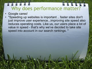 Why does performance matter?
• Google cares!
• "Speeding up websites is important .. faster sites don't
  just improve user experience...improving site speed also
  reduces operating costs. Like us, our users place a lot of
  value in speed - that's why we've decided to take site
  speed into account in our search rankings. "
 