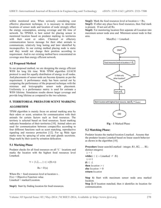 IJRET: International Journal of Research in Engineering and Technology eISSN: 2319-1163 | pISSN: 2321-7308 
__________________________________________________________________________________________ 
Volume: 03 Special Issue: 03 | May-2014 | NCRIET-2014, Available @ http://www.ijret.org 270 
within monitored area. When seriously considering cost effective placement technique, it is necessary to determine locations of sensor node and location of node strongly effect the energy consumption, sensing coverage and life time of network. So TPSMA is best suited for placing sensor in monitored location based on predator marking its territories with their scent or odors. Chemical or olfactory communication leaves message for their other animals to communicate, relatively long lasting and later identified by inconspecifics. In our exiting method placing node is static and they would not change their position according to requirement. And in our existing method have concentrated on coverage area than energy efficient network. 4.2 Proposed Method In our proposed method, we are designing the energy efficient WSN for long life time. With TPSM algorithm LEACH protocol is used for equally distribution of energy in all nodes. And placements of sensor node are become dynamic as per the requirement. A performance study has been carried out by comparing the performance of the proposed technique with the minimax and lexicographic sensor node placement. Uniformity is a performance metric is used for estimate a WSN lifetime. Simulation results shown larger coverage and provide long lifetime as compared to the two schemes. 5. TERRITORIAL PREDATOR SCENT MARKING ALGORITHM TPSM algorithm is mainly focus on animal marking area by their odors or scent, urination for communication with their animals for certain factors such as food resources. The territory is selected based on food resources. Scent marking indicates boundaries of their territories [10]. Animal odors are used for communication between conspecifics according to four different functions such as scent matching, reproductive signaling and resource protection [12]. For eg Male tiger marks tress by spraying of urine and anal glands secretions. Dogs mark by their scent by urination defecation. 5.1 Marking Phase Predator checks for all food resources on all „L‟ locations and marks the location with the highest food resources level Lmarked. {1,2,..., }: ( | 0,) Rx = F(x) Where Rx = food resources level at location x . F(x) = Objective Function value. Lmarked = marked Location. Step1) Start by finding location for food resources. 
Step2) Mark the food resources level at location x = Rx. 
Step3) If other any place have food resources, then find mark is present. If not sort all Rx. 
Step4) For monitoring location first separate all Location into maximum sensor node area and Minimum sensor node in that area. 
Max(Rx) = Lmarked . Fig – 1 Marked Phase 5.2 Matching Phase: Predator locates the marked location Lmarked . Assume that the predator locates Lmarked based on linear search behavior as shown in the algorithm [18]. Procedure linear search(Lmarked : integer, R1, R2, …. RL: distinct integers) i: = 1 while(i ≤ L Lmarked ≠ Ri) i:=i+1 if i ≤ L then location := i else location := 0 return location Step 1) Start with maximum sensor node area marked location. Step 2) If location matched, then it identifies its location for communication.  