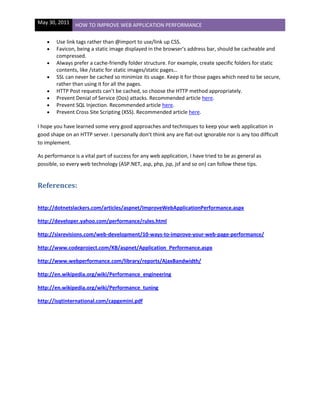 May 30, 2011 HOW TO IMPROVE WEB APPLICATION PERFORMANCE
Use link tags rather than @import to use/link up CSS.
Favicon, being a static image displayed in the browser’s address bar, should be cacheable and
compressed.
Always prefer a cache-friendly folder structure. For example, create specific folders for static
contents, like /static for static images/static pages…
SSL can never be cached so minimize its usage. Keep it for those pages which need to be secure,
rather than using it for all the pages.
HTTP Post requests can’t be cached, so choose the HTTP method appropriately.
Prevent Denial of Service (Dos) attacks. Recommended article here.
Prevent SQL Injection. Recommended article here.
Prevent Cross Site Scripting (XSS). Recommended article here.
I hope you have learned some very good approaches and techniques to keep your web application in
good shape on an HTTP server. I personally don’t think any are flat-out ignorable nor is any too difficult
to implement.
As performance is a vital part of success for any web application, I have tried to be as general as
possible, so every web technology (ASP.NET, asp, php, jsp, jsf and so on) can follow these tips.
References:
http://dotnetslackers.com/articles/aspnet/ImproveWebApplicationPerformance.aspx
http://developer.yahoo.com/performance/rules.html
http://sixrevisions.com/web-development/10-ways-to-improve-your-web-page-performance/
http://www.codeproject.com/KB/aspnet/Application_Performance.aspx
http://www.webperformance.com/library/reports/AjaxBandwidth/
http://en.wikipedia.org/wiki/Performance_engineering
http://en.wikipedia.org/wiki/Performance_tuning
http://isqtinternational.com/capgemini.pdf
 