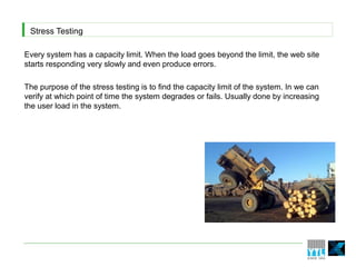 Stress Testing

Every system has a capacity limit. When the load goes beyond the limit, the web site
starts responding very slowly and even produce errors.

The purpose of the stress testing is to find the capacity limit of the system. In we can
verify at which point of time the system degrades or fails. Usually done by increasing
the user load in the system.
 