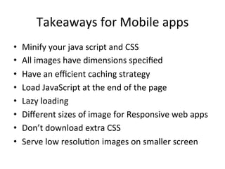 Takeaways	
  for	
  Mobile	
  apps	
  
•  Minify	
  your	
  java	
  script	
  and	
  CSS	
  
•  All	
  images	
  have	
  dimensions	
  speciﬁed	
  
•  Have	
  an	
  eﬃcient	
  caching	
  strategy	
  
•  Load	
  JavaScript	
  at	
  the	
  end	
  of	
  the	
  page	
  
•  Lazy	
  loading	
  	
  
•  Diﬀerent	
  sizes	
  of	
  image	
  for	
  Responsive	
  web	
  apps	
  
•  Don’t	
  download	
  extra	
  CSS	
  	
  
•  Serve	
  low	
  resolu1on	
  images	
  on	
  smaller	
  screen	
  
 
