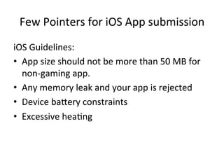 Few	
  Pointers	
  for	
  iOS	
  App	
  submission	
  
iOS	
  Guidelines:	
  
•  App	
  size	
  should	
  not	
  be	
  more	
  than	
  50	
  MB	
  for	
  
non-­‐gaming	
  app.	
  
•  Any	
  memory	
  leak	
  and	
  your	
  app	
  is	
  rejected	
  
•  Device	
  bagery	
  constraints	
  
•  Excessive	
  hea1ng	
  	
  
 