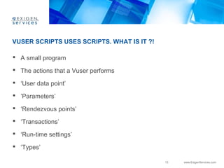 13 www.ExigenServices.com 
VUSER SCRIPTS USES SCRIPTS. WHAT IS IT ?! 
 A small program 
 The actions that a Vuser performs 
 ‘User data point’ 
 ‘Parameters’ 
 ‘Rendezvous points’ 
 ‘Transactions’ 
 ‘Run-time settings’ 
 ‘Types’ 
 