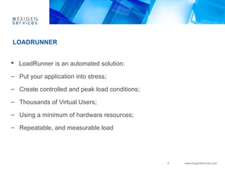 8 www.ExigenServices.com 
LOADRUNNER 
 LoadRunner is an automated solution: 
– Put your application into stress; 
– Create controlled and peak load conditions; 
– Thousands of Virtual Users; 
– Using a minimum of hardware resources; 
– Repeatable, and measurable load 
 