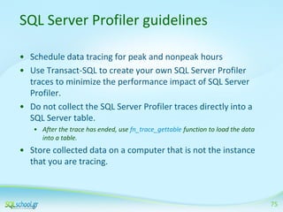 SQL Server Profiler guidelines
• Schedule data tracing for peak and nonpeak hours
• Use Transact-SQL to create your own SQL Server Profiler
traces to minimize the performance impact of SQL Server
Profiler.
• Do not collect the SQL Server Profiler traces directly into a
SQL Server table.
• After the trace has ended, use fn_trace_gettable function to load the data
into a table.

• Store collected data on a computer that is not the instance
that you are tracing.

75

 