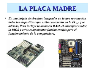 LA PLACA MADRE Es una tarjeta de circuitos integrados en la que se conectan todos los dispositivos que están conectados en la PC, y que además, lleva incluye la memoria RAM, el microprocesador, la BIOS y otros componentes fundamentales para el funcionamiento de la computadora. 