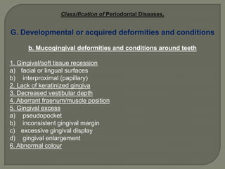 The 1999 International Workshop for the Classification of  Gingival DiseasesA. Dental plaque-induced gingival diseasesB. Non-plaque-induced gingival lesionsThe 1999 International Workshop for the Classification of Periodontal Diseases.A. Chronic periodontitisB. Aggressive periodontitisC. Periodontitis as a manifestation of systemic diseasesD. Necrotizing periodontal diseasesE. Abscesses of the periodontiumF. Periodontitis associated with endodontic lesionsG. Developmental or acquired deformities and conditions