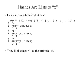 Hashes Are Lists to “x”
●   Hashes look a little odd at first:
        DB<8> x %a = map { $_ => [ 1 ] } ( 'a' .. 'c' )
    0    'a'
    1    ARRAY(0xc122a0)
         0 1
    2    'b'
    3    ARRAY(0xb07fe0)
         0 1
    4    'c'
    5    ARRAY(0xc122e8)
         0 1

●   They look exactly like the array: a list.
 