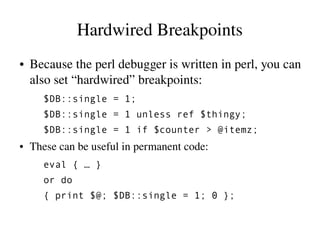 Hardwired Breakpoints
●   Because the perl debugger is written in perl, you can 
    also set “hardwired” breakpoints:
      $DB::single = 1;
      $DB::single = 1 unless ref $thingy;
      $DB::single = 1 if $counter > @itemz;
●   These can be useful in permanent code:
      eval { … }
      or do
      { print $@; $DB::single = 1; 0 };
 