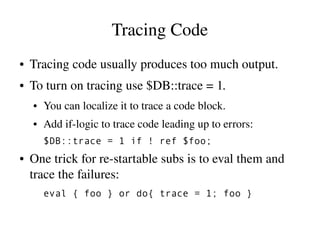 Tracing Code
●   Tracing code usually produces too much output.
●   To turn on tracing use $DB::trace = 1.
    ●   You can localize it to trace a code block.
    ●   Add if­logic to trace code leading up to errors:
        $DB::trace = 1 if ! ref $foo;
●   One trick for re­startable subs is to eval them and 
    trace the failures:
        eval { foo } or do{ trace = 1; foo }
 